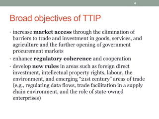 Broad objectives of TTIP
• increase market access through the elimination of
barriers to trade and investment in goods, services, and
agriculture and the further opening of government
procurement markets
• enhance regulatory coherence and cooperation
• develop new rules in areas such as foreign direct
investment, intellectual property rights, labour, the
environment, and emerging “21st century” areas of trade
(e.g., regulating data flows, trade facilitation in a supply
chain environment, and the role of state-owned
enterprises)
4
 