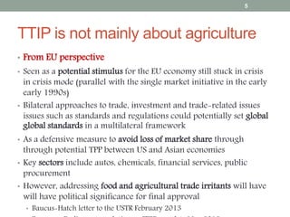 TTIP is not mainly about agriculture
• From EU perspective
• Seen as a potential stimulus for the EU economy still stuck in crisis
in crisis mode (parallel with the single market initiative in the early
early 1990s)
• Bilateral approaches to trade, investment and trade-related issues
issues such as standards and regulations could potentially set global
global standards in a multilateral framework
• As a defensive measure to avoid loss of market share through
through potential TPP between US and Asian economies
• Key sectors include autos, chemicals, financial services, public
procurement
• However, addressing food and agricultural trade irritants will have
will have political significance for final approval
• Baucus-Hatch letter to the USTR February 2013
5
 