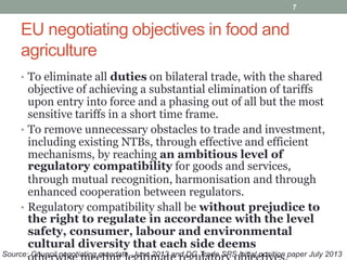 EU negotiating objectives in food and
agriculture
• To eliminate all duties on bilateral trade, with the shared
objective of achieving a substantial elimination of tariffs
upon entry into force and a phasing out of all but the most
sensitive tariffs in a short time frame.
• To remove unnecessary obstacles to trade and investment,
including existing NTBs, through effective and efficient
mechanisms, by reaching an ambitious level of
regulatory compatibility for goods and services,
through mutual recognition, harmonisation and through
enhanced cooperation between regulators.
• Regulatory compatibility shall be without prejudice to
the right to regulate in accordance with the level
safety, consumer, labour and environmental
cultural diversity that each side deems
7
Source: Council negotiating mandate, June 2013 and DG Trade SPS initial position paper July 2013
 