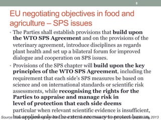 EU negotiating objectives in food and
agriculture – SPS issues
• The Parties shall establish provisions that build upon
the WTO SPS Agreement and on the provisions of the
veterinary agreement, introduce disciplines as regards
plant health and set up a bilateral forum for improved
dialogue and cooperation on SPS issues.
• Provisions of the SPS chapter will build upon the key
principles of the WTO SPS Agreement, including the
requirement that each side’s SPS measures be based on
science and on international standards or scientific risk
assessments, while recognising the rights for the
Parties to appraise and manage risk in
level of protection that each side deems
particular when relevant scientific evidence is insufficient,
but applied only to the extent necessary to protect human,
8
Source: Council negotiating mandate, June 2013 and DG Trade SPS initial position paper July 2013
 