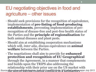EU negotiating objectives in food and
agriculture – other issues
• Should seek provisions for the recognition of equivalence,
implementation of pre-listing of food-producing
establishments, preventing implementation of pre-
recognition of disease-free and pest-free health status of
the Parties and the principle of regionalisation for
both animal diseases and plant pests.
• Should aim at establishing cooperation mechanisms
which will, inter alia, discuss equivalence on animal
welfare between the Parties.
• The negotiations shall aim to provide for enhanced
protection and recognition of EU Geographical
through the Agreement, in a manner that complements
and builds upon the TRIPS also addressing the
relationship with their prior use on the US market with
the aim of solving existing conflicts in a satisfactory
9
Source: Council negotiating mandate, June 2013 and DG Trade SPS initial position paper July 2013
 