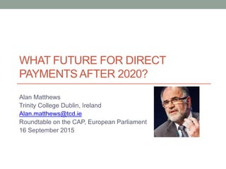 WHAT FUTURE FOR DIRECT
PAYMENTS AFTER 2020?
Alan Matthews
Trinity College Dublin, Ireland
Alan.matthews@tcd.ie
Roundtable on the CAP, European Parliament
16 September 2015
 
