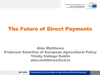 The Future of Direct Payments
Alan Matthews
Professor Emeritus of European Agricultural Policy
Trinity College Dublin
alan.matthews@tcd.ie
08/11/2016 Presentation for the Committee on Agriculture and Rural Development 1
 