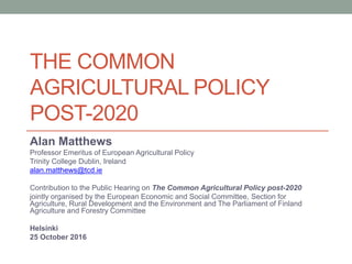 THE COMMON
AGRICULTURAL POLICY
POST-2020
Alan Matthews
Professor Emeritus of European Agricultural Policy
Trinity College Dublin, Ireland
alan.matthews@tcd.ie
Contribution to the Public Hearing on The Common Agricultural Policy post-2020
jointly organised by the European Economic and Social Committee, Section for
Agriculture, Rural Development and the Environment and The Parliament of Finland
Agriculture and Forestry Committee
Helsinki
25 October 2016
 
