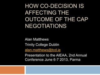 HOW CO‐DECISION IS
AFFECTING THE
OUTCOME OF THE CAP
NEGOTIATIONS
Alan Matthews
Trinity College Dublin
alan.matthews@tcd.ie
Presentation to the AIEAA, 2nd Annual
Conference June 6‐7 2013, Parma
 