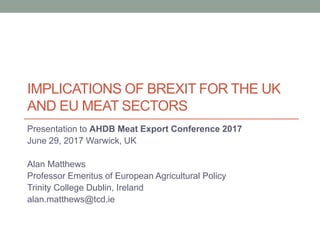 IMPLICATIONS OF BREXIT FOR THE UK
AND EU MEAT SECTORS
Presentation to AHDB Meat Export Conference 2017
June 29, 2017 Warwick, UK
Alan Matthews
Professor Emeritus of European Agricultural Policy
Trinity College Dublin, Ireland
alan.matthews@tcd.ie
 