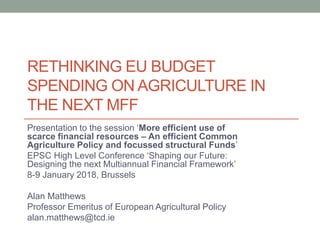 RETHINKING EU BUDGET
SPENDING ON AGRICULTURE IN
THE NEXT MFF
Presentation to the session ‘More efficient use of
scarce financial resources – An efficient Common
Agriculture Policy and focussed structural Funds’
EPSC High Level Conference ‘Shaping our Future:
Designing the next Multiannual Financial Framework’
8-9 January 2018, Brussels
Alan Matthews
Professor Emeritus of European Agricultural Policy
alan.matthews@tcd.ie
 