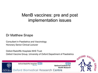 MenB vaccines: pre and post
                 implementation issues


Dr Matthew Snape
Consultant in Paediatrics and Vaccinology
Honorary Senior Clinical Lecturer

Oxford Radcliffe Hospitals NHS Trust
Oxford Vaccine Group, University of Oxford Department of Paediatrics
 