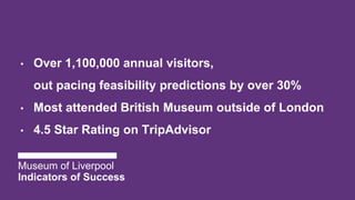 • Over 1,100,000 annual visitors,
out pacing feasibility predictions by over 30%
• Most attended British Museum outside of London
• 4.5 Star Rating on TripAdvisor
Museum of Liverpool
Indicators of Success
 