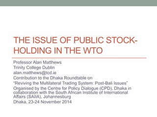 THE ISSUE OF PUBLIC STOCK- HOLDING IN THE WTO 
Professor Alan Matthews 
Trinity College Dublin 
alan.matthews@tcd.ie 
Contribution to the Dhaka Roundtable on 
“Reviving the Multilateral Trading System: Post-Bali Issues” 
Organised by the Centre for Policy Dialogue (CPD), Dhaka in collaboration with the South African Institute of International Affairs (SAIIA), Johannesburg 
Dhaka, 23-24 November 2014 
 
