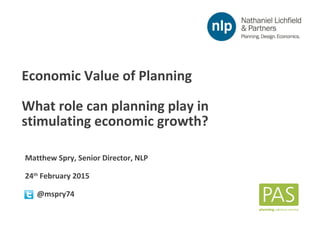 Economic Value of Planning
Matthew Spry, Senior Director, NLP
24th
February 2015
n @mspry74
Economic Value of Planning
What role can planning play in
stimulating economic growth?
 