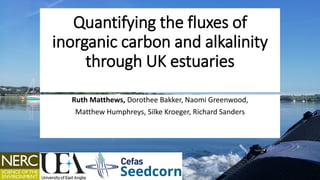 Quantifying the fluxes of
inorganic carbon and alkalinity
through UK estuaries
Ruth Matthews, Dorothee Bakker, Naomi Greenwood,
Matthew Humphreys, Silke Kroeger, Richard Sanders
 