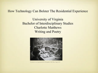 How Technology Can Bolster The Residential Experience
University of Virginia
Bachelor of Interdisciplinary Studies
Charlotte Matthews
Writing and Poetry
Permission to use images granted by Photographer Sally Mann, August 2013.
 