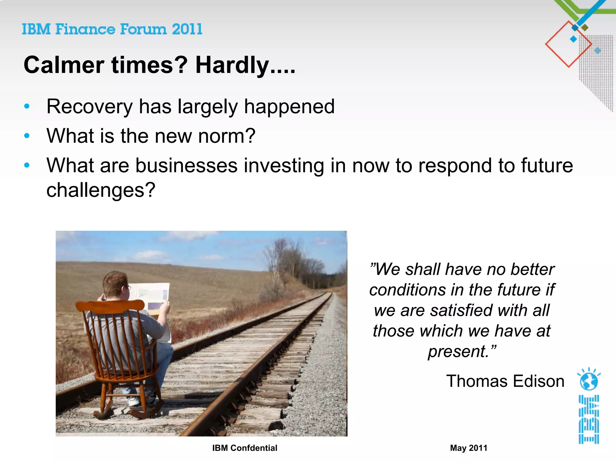 Calmer times? Hardly....
• Recovery has largely happened
• What is the new norm?
• What are businesses investing in now to respond to future
  challenges?


                                      ”We shall have no better
                                      conditions in the future if
                                       we are satisfied with all
                                       those which we have at
                                              present.”
                                                 Thomas Edison


                    IBM Confdential              May 2011
 