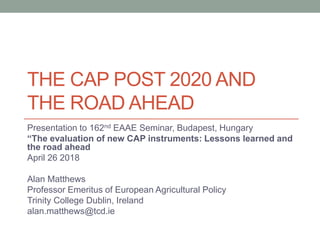 THE CAP POST 2020 AND
THE ROAD AHEAD
Presentation to 162nd EAAE Seminar, Budapest, Hungary
“The evaluation of new CAP instruments: Lessons learned and
the road ahead
April 26 2018
Alan Matthews
Professor Emeritus of European Agricultural Policy
Trinity College Dublin, Ireland
alan.matthews@tcd.ie
 