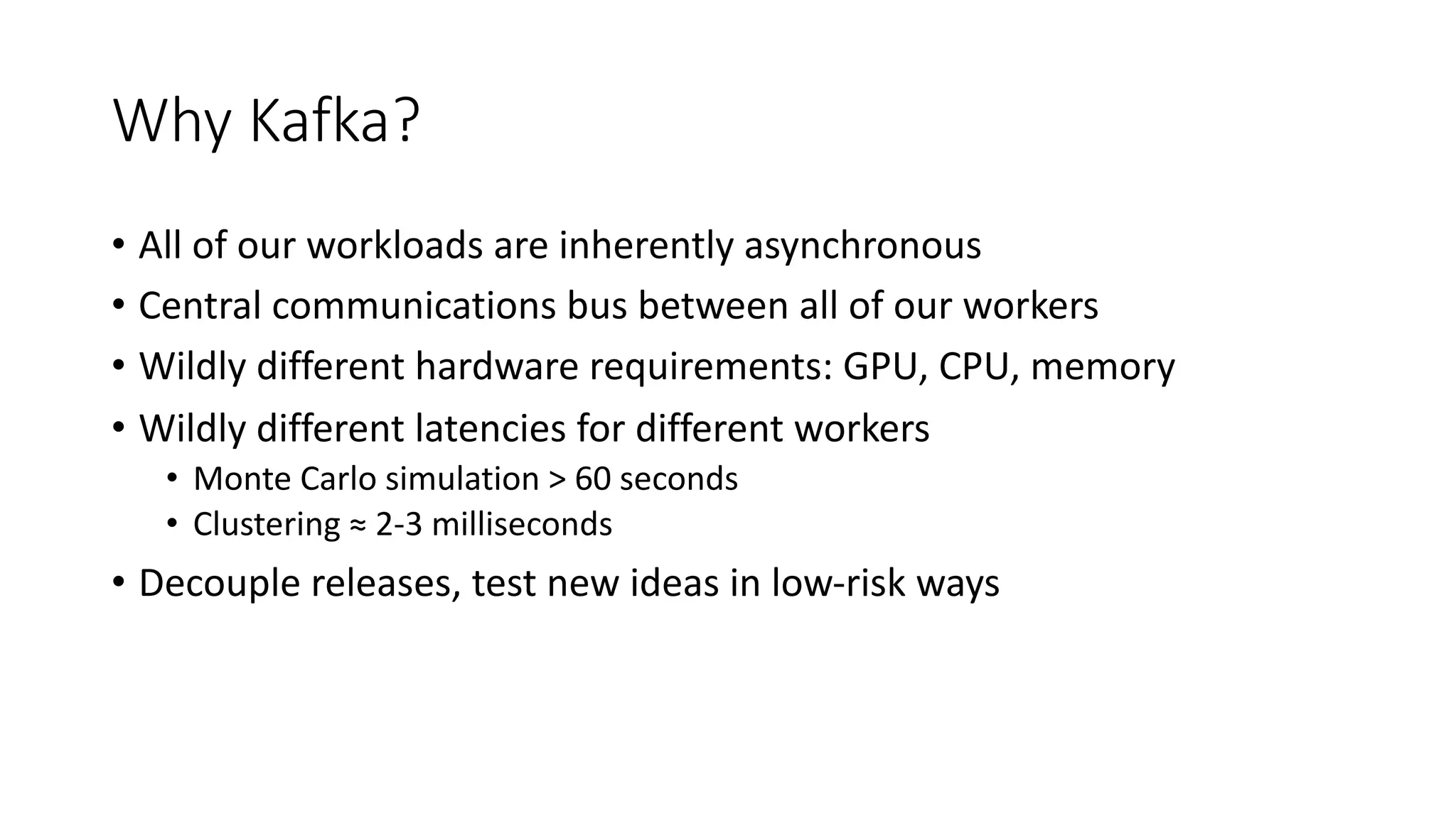 Why Kafka?
• All of our workloads are inherently asynchronous
• Central communications bus between all of our workers
• Wildly different hardware requirements: GPU, CPU, memory
• Wildly different latencies for different workers
• Monte Carlo simulation > 60 seconds
• Clustering ≈ 2-3 milliseconds
• Decouple releases, test new ideas in low-risk ways
 