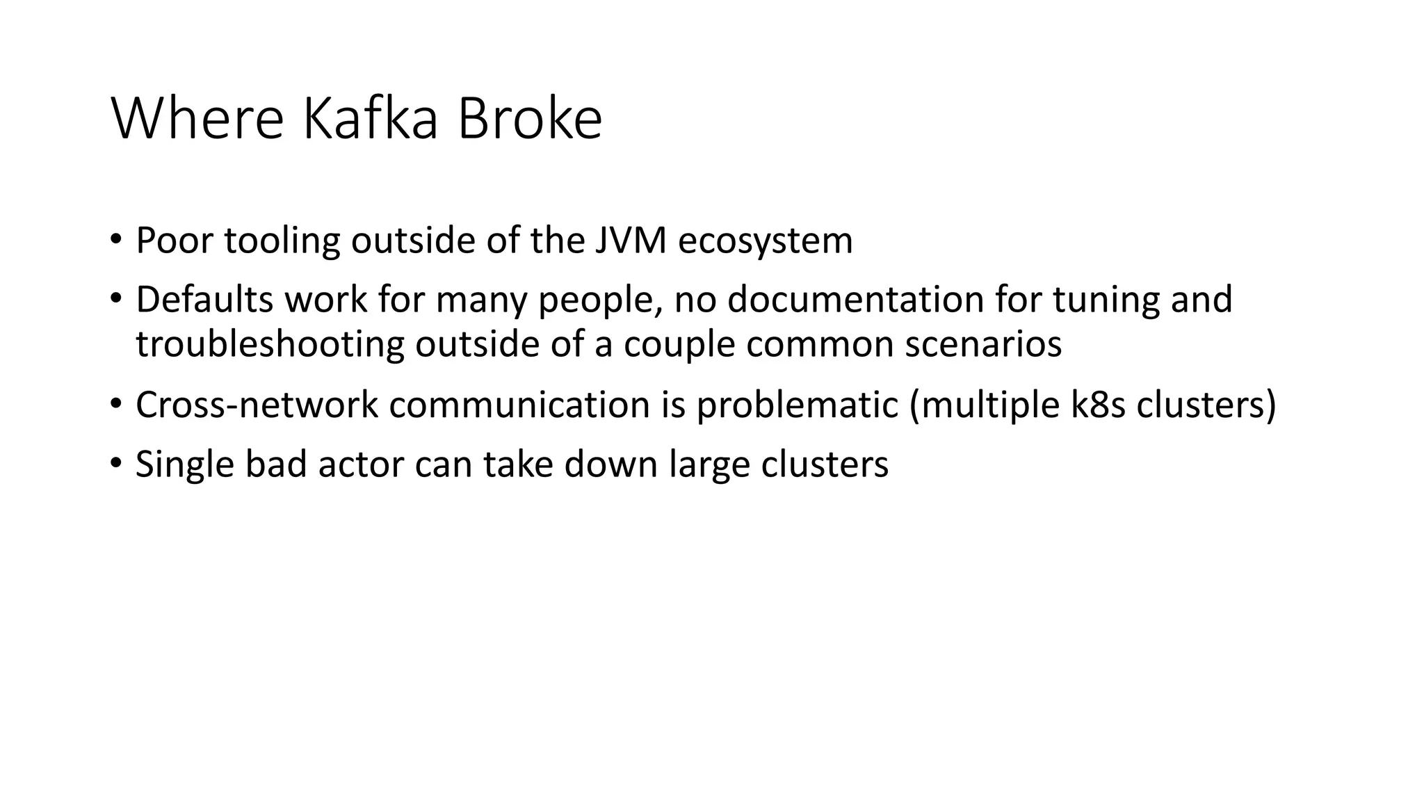 Where Kafka Broke
• Poor tooling outside of the JVM ecosystem
• Defaults work for many people, no documentation for tuning and
troubleshooting outside of a couple common scenarios
• Cross-network communication is problematic (multiple k8s clusters)
• Single bad actor can take down large clusters
 