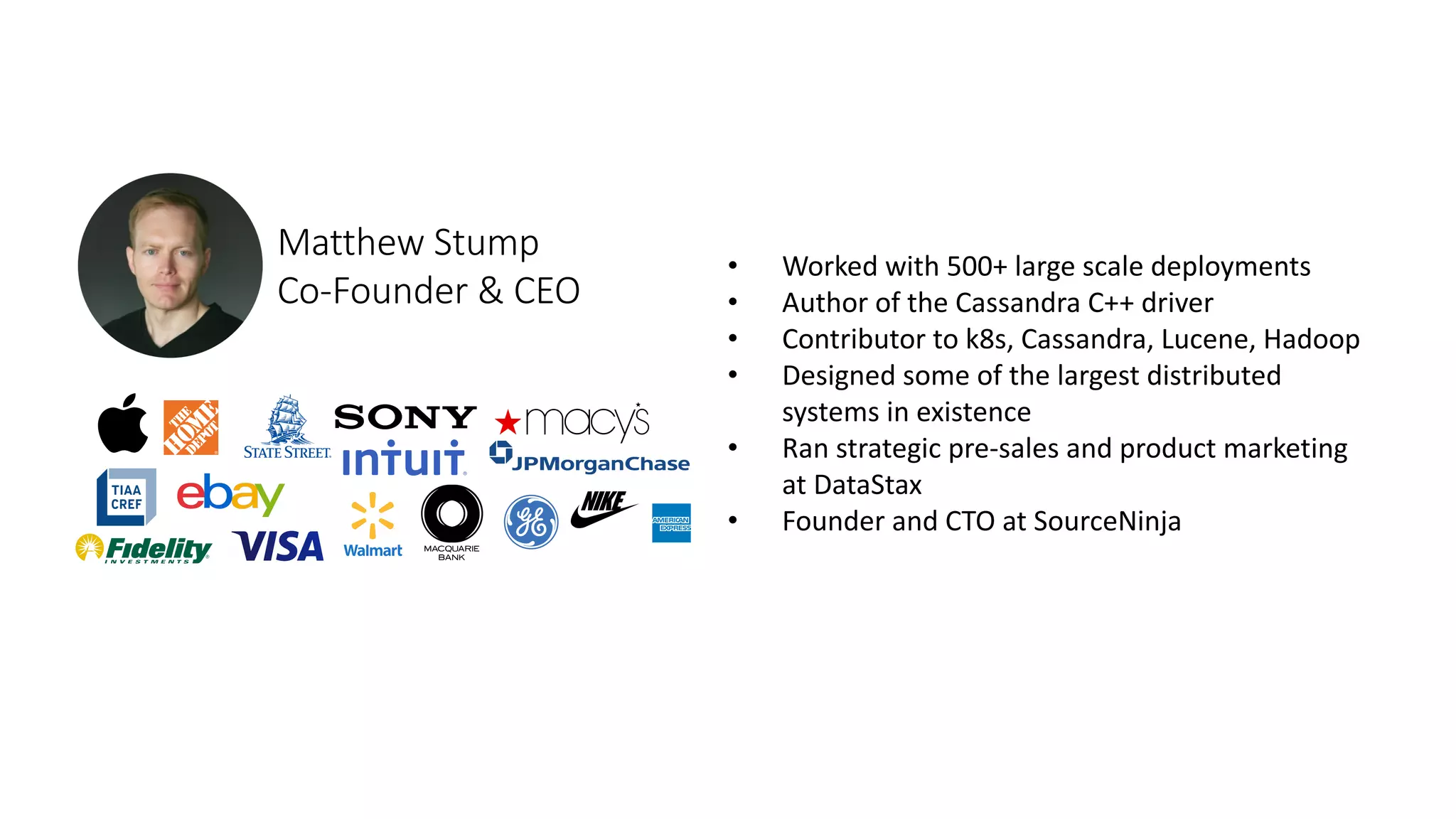 • Worked with 500+ large scale deployments
• Author of the Cassandra C++ driver
• Contributor to k8s, Cassandra, Lucene, Hadoop
• Designed some of the largest distributed
systems in existence
• Ran strategic pre-sales and product marketing
at DataStax
• Founder and CTO at SourceNinja
Matthew Stump
Co-Founder & CEO
 