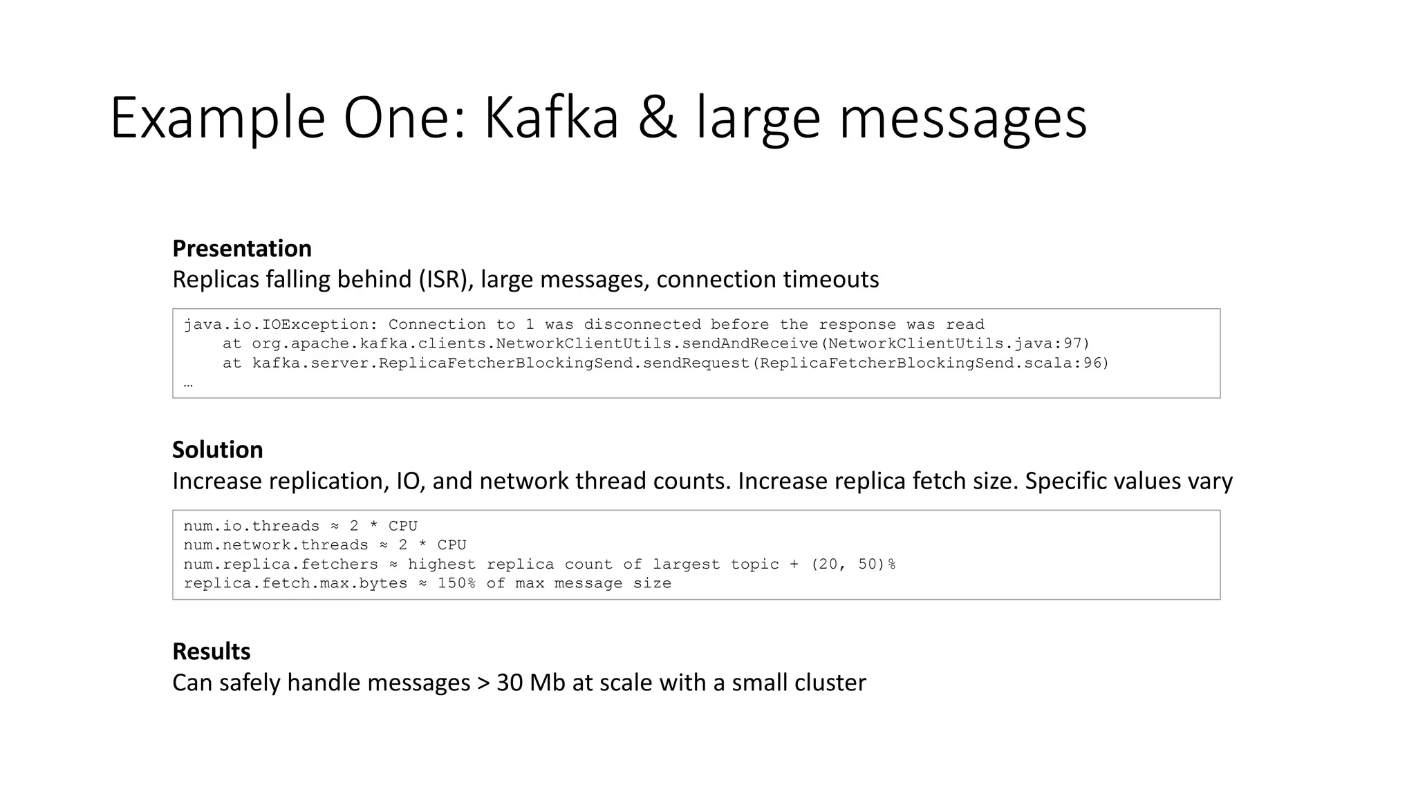Example One: Kafka & large messages
java.io.IOException: Connection to 1 was disconnected before the response was read
at org.apache.kafka.clients.NetworkClientUtils.sendAndReceive(NetworkClientUtils.java:97)
at kafka.server.ReplicaFetcherBlockingSend.sendRequest(ReplicaFetcherBlockingSend.scala:96)
…
Presentation
Replicas falling behind (ISR), large messages, connection timeouts
Results
Can safely handle messages > 30 Mb at scale with a small cluster
num.io.threads ≈ 2 * CPU
num.network.threads ≈ 2 * CPU
num.replica.fetchers ≈ highest replica count of largest topic + (20, 50)%
replica.fetch.max.bytes ≈ 150% of max message size
Solution
Increase replication, IO, and network thread counts. Increase replica fetch size. Specific values vary
 