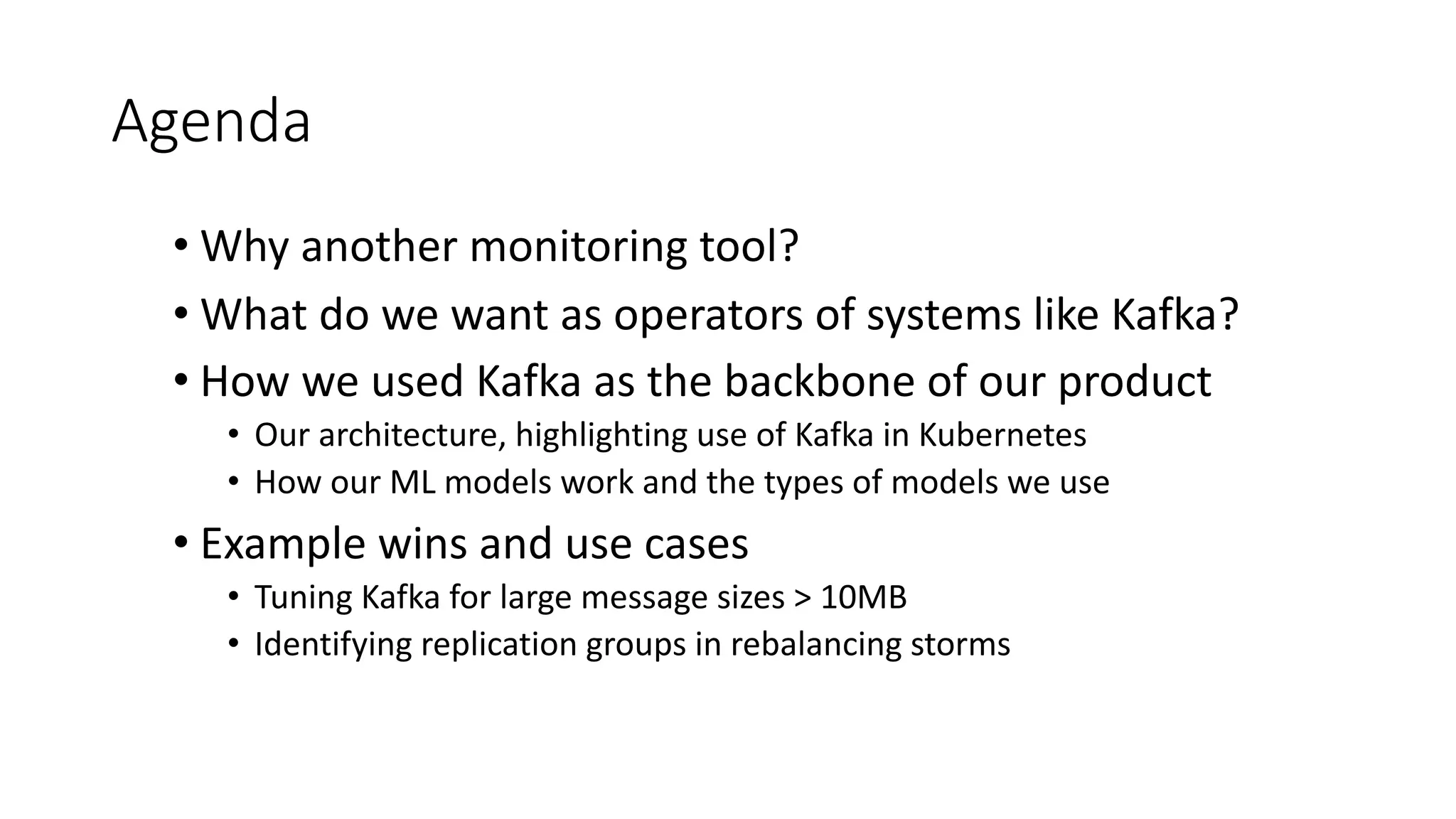 Agenda
• Why another monitoring tool?
• What do we want as operators of systems like Kafka?
• How we used Kafka as the backbone of our product
• Our architecture, highlighting use of Kafka in Kubernetes
• How our ML models work and the types of models we use
• Example wins and use cases
• Tuning Kafka for large message sizes > 10MB
• Identifying replication groups in rebalancing storms
 