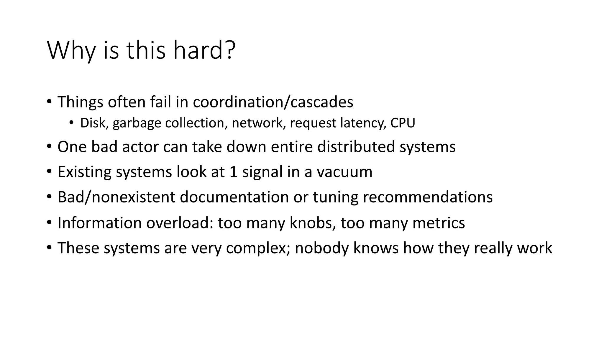 Why is this hard?
• Things often fail in coordination/cascades
• Disk, garbage collection, network, request latency, CPU
• One bad actor can take down entire distributed systems
• Existing systems look at 1 signal in a vacuum
• Bad/nonexistent documentation or tuning recommendations
• Information overload: too many knobs, too many metrics
• These systems are very complex; nobody knows how they really work
 