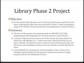 Library Phase 2 ProjectObjectiveFor this project, the objective was to write my own Business and Data Access layers replacing the layers that were provided in Phase 1 while continuing to support the Windows Forms-based front-end application I created in Phase 1.SummaryThe focus of this project was predominantly on ADO.NET and T-SQL programming while keeping to the N-tiered structure used in Phase 1.I created T-SQL Stored Procedures for all the Library Functions (Check In, Check Out, Add Member, etc…) which were then called by the Data Access Layer methods. The Business Layer served to enforce the business logic and also to act as the middleman between the user interface and the Data Access Layer.I used ADO.NET to communicate with the database. Also, I chose to use Strongly Typed DataSets for this project to reduce the amount of coding required and also the likelihood of errors.