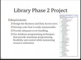 Library Phase 2 ProjectRequirementsDesign the Business and Data Access tiers.Develop code that is easily maintainable.Provide adequate error handling.Use database-programming techniques that provide maximum programming flexibility and control while minimizing resource utilization.