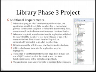 Library Phase 3 ProjectAdditional RequirementsWhen displaying an adult’s membership information, the application should detect if the membership is expired and provide the librarian an option to renew the membership. Also, members with expired memberships cannot check out books.When working with juvenile members the application will check to ensure that the member is less then 18 years of age, if the member is older then 18 their membership will be automatically converted to an adult membership.Librarians must be able to enter new books into the database.All Overdue books, shown in the application must be highlighted.The design of the Member Information page must include the use of AJAX controls so that the check in and check out functionality cause only a partial page postback.The application must use hyperlinks to navigate between pages.