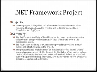 .NET Framework ProjectObjectiveFor this project, the objective was to create the business tier for a retail company. This was achieved by creating and testing two assemblies: Foundation and AppTypes.SummaryThe AppTypes assembly is a Class library project that contains many entity, collection and exception classes that are used to facilitate most of the business processes.The Foundation assembly is a Class library project that contains the base classes and interfaces used in the project. This project focused predominantly on the various aspects of .NET Object-oriented programming with C#.  Some of the highlights of this project include the use of C# properties, abstract classes and methods, inheritance, method overloading and overriding,  interfaces,  attributes, enums, custom exceptions, generics, delegates and collections.