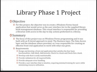 Library Phase 1 ProjectObjectiveFor this project, the objective was to create a Windows Forms-based application that would serve as the user interface tier to the supplied library book management database. This visual interface is responsible for providing a librarian with access to the day-to-day actions preformed in a library.SummaryThe focus of this project was on Windows Forms programming and it was built with an N-tiered approach in mind. The Business layer, The Data Access layer and the database where provided, so I was responsible for creating an effective front-end application to work with what was given. RequirementsDesign and develop a front end application that satisfies the four basic functionalities: Add Adult, Add Juvenile, Check-In a book and Check-Out a book.Develop code that is easily maintainable.Provide validation for all required fields.Provide adequate error handling.Provide a user interface that is intuitive, requiring minimal training for users while minimizing resource utilization.