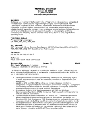 Matthew Swanger Denver, CO 80218 (720) 319-8354matthewswanger@me.com<br />SUMMARY<br />Dedicated and resolute C# Software Developer/Programmer with experience using object oriented design techniques and programming languages, including Microsoft .NET Technologies. Experienced with successful development and maintenance of business information systems. Excellent communication and people skills with the ability to collaborate at all levels of a company, from on-site and remote locations. Methodical worker with the versatility to work with others or individually, to solve complex problems completely and efficiently. Results oriented with a strong desire to take projects from beginning to end.<br /> <br />TECHNICAL SKILLS <br />Programming Languages: C#, HTML, XML, CSS, JAVA, PHP<br />.NET Skill Set:.NET Framework 3.5 and Common Type System, ASP.NET, SilverLight, AJAX, XAML, WPF, WCF, ADO.NET, LINQ, .NET Class Libraries, Web Services<br />Databases: MS SQL Server 2008, MySQL 5<br />Software: Visual Studio 2008, Visual Studio 2003<br />SetFocus, LLCDenver, CO10/10.Net Master’s Program (14 weeks)<br />(Graduated 10/20/10 with a final score of 98%)<br />The SetFocus .Net Master’s Program is an intensive, hands–on, project oriented program where participants add knowledge of and valuable experience putting the .Net skill set to use in a simulated work environment.<br />Developed solutions for diverse programming scenarios in C#, employing object–oriented programming concepts: encapsulation, inheritance, polymorphism, and abstraction.  <br />Used C#, LINQ and ADO.NET to define and implement secure middle-tier components using connected and disconnected environment strategies.  Components consumed by web applications and windows applications utilizing SQL Server and stored procedures to perform logical business transactions.  <br />Created and deployed XML Web Services using ASP.NET and Windows Communication Foundation (WCF).  Consumed Web Services from Windows forms and ASP.NET web applications. <br />Created complex business components in C# using .NET Class Library assemblies while migrating and implementing in a multi-tier environment suitable for .NET Remoting, XML Web Services and WCF Services to address application infrastructure issues associated with building scalable enterprise level applications used by clients. <br />Developed Windows n-tiered “Public Library Management System” application and ported the application to a dynamic ASP.NET Internet/Intranet model utilizing the same secure middle tier data access components.  Non-public web pages secured using Windows integrated and ASP.NET forms security models. <br />PROFESSIONAL EXPERIENCE <br />Shoestring CommerceDenver, CO6/05 - 8/07<br />Programmer and Software Tester, Intern (5/07 – 8/07)<br />Designed and implemented an in-house catalog management webpage to update the catalog database.<br />,[object Object]