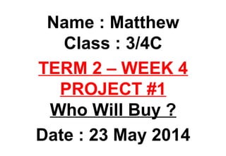 Name : Matthew
Class : 3/4C
TERM 2 – WEEK 4
PROJECT #1
Who Will Buy ?
Date : 23 May 2014
 