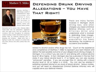 Defending Drunk Driving
                            Attorney Matthew T.
                                                         Allegations – You Have
                            Miller brings a wealth of
                            comprehensive legal
                            knowledge and
                                                         That Right!
                            expertise to many
                            areas of the law in
                            We s t M i c h i g a n t o
                                                                                                       There are many factors
                            include Criminal
                            Defense, Family Law/
                                                                                                       involved in Michigan drunk
                            Divorce, Drivers License                                                   driving laws, and when
                                                                                                       charged, you need a Criminal
Restoration just to name a few. Attorney Miller’s
impeccable case law preparation, aggressive                                                            Defense Attorney such as
style and legal know how has earned him                                                                Attorney Miller who
numerous trial wins throughout his extensive                                                           understands what is involved
career including: A stolen vehicle trial; assault and                                                  in defending these charges.
battery trials; an indecent exposure trial; a
breaking and entering – illegal entry trial; a
                                                                                                       Although Michigan’s
fighting in public trial; a breach of contract trial;                                                  population has been
and many divorce and child custody trials and                                                          decreasing, the incidence of
motions.                                                                                               accidents and fatalities

                                                         related to alcohol and/or other drugs has not. Count on the experience
                                                         and competence of Matthew T. Miller to represent your best interests and
                                                         deliver the best possible outcome of your alleged drunk driving charges. In
                                                         Michigan, it is a crime if you are over 21 and driving with a blood alcohol
                                                         level of .08 or higher. In fact, Michigan also has a provision in the law that
                                                         states if your blood alcohol level is .17 or higher, you can also receive
                                                         “enhanced” penalties. If you are younger than 21, driving with a blood
                                                         alcohol level of .02 or higher is a crime. You can also be arrested if
                                                         exhibiting impaired driving at any level of blood alcohol. Serious matters,
                                                         and you will need an experienced Criminal Defense Attorney who will
                                                         capably serve your defense interests.
 