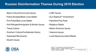 Matthew Travis, Deputy Director, CISA
December 9, 2019
 Black Culture/Community Issues
 Police Brutality/Black Lives Matter
 Pro-Police/Blue Lives Matter
 Anti-Refugee/Immigration & Border Issues
 Texas Culture
 Southern Culture/Confederate History
 Separatist Movements
 Muslim Issues
 LGBT Issues
 Gun Rights/2nd Amendment
 Patriotism/Tea Party
 Religious Rights
 Native American Issues
 Veterans Issues
 Local News/Journalism/Media
Russian Disinformation Themes During 2016 Election
4
Source: “The Tactics and Tropes of the Internet
Research Agency,”, DiResti, Albright, and
Johnson, New Knowledge
 