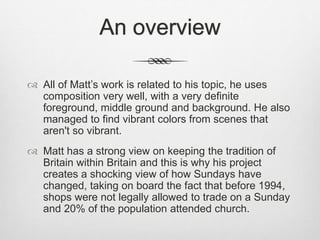 An overview
 All of Matt’s work is related to his topic, he uses
composition very well, with a very definite
foreground, middle ground and background. He also
managed to find vibrant colors from scenes that
aren't so vibrant.
 Matt has a strong view on keeping the tradition of
Britain within Britain and this is why his project
creates a shocking view of how Sundays have
changed, taking on board the fact that before 1994,
shops were not legally allowed to trade on a Sunday
and 20% of the population attended church.
 