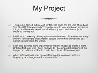 My Project
 This project carried out by Matt Writtle, has given me the idea of studying
“the Great British weekends” This allows me to look at a broad amount of
things, and be really experimental within my work, and the subjects I
chose to photograph.
 I will look to make my photographs match the mood of the season through
colours, for example bright vibrant colours within the summer and dull
darker colours within the winter.
 I can also become more experimental with my images to create a more
British effect, one idea I have had was to Photoshop distinct parts of the
image, red, white and blue to create the colours of the union jack.
 All my information is from personal knowledge combined with his
biography, and images are from mattwrittle.com
 