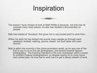 Inspiration
The reason I have chosen to look at Matt Writtle is because, not only has he
covered many news pieces, he also has studied a documentary on
people.
Matt has looked at “Sundays” this gives him a very broad point to work from.
Within his work he has looked into events many people go through each
weekend; football, walking, picnics, beach, car boot sales and even
church!
Matt is within the minority in the photo-journalism world, as he was one of the
first to say no to on the job photography, and looked towards feature
photography. The Evening Standard is the only newspaper within London
to contract Feature photographers; so despite saying no to crazy hours
and rushed jobs, he now has to work hard to get a steady stream of work.
 