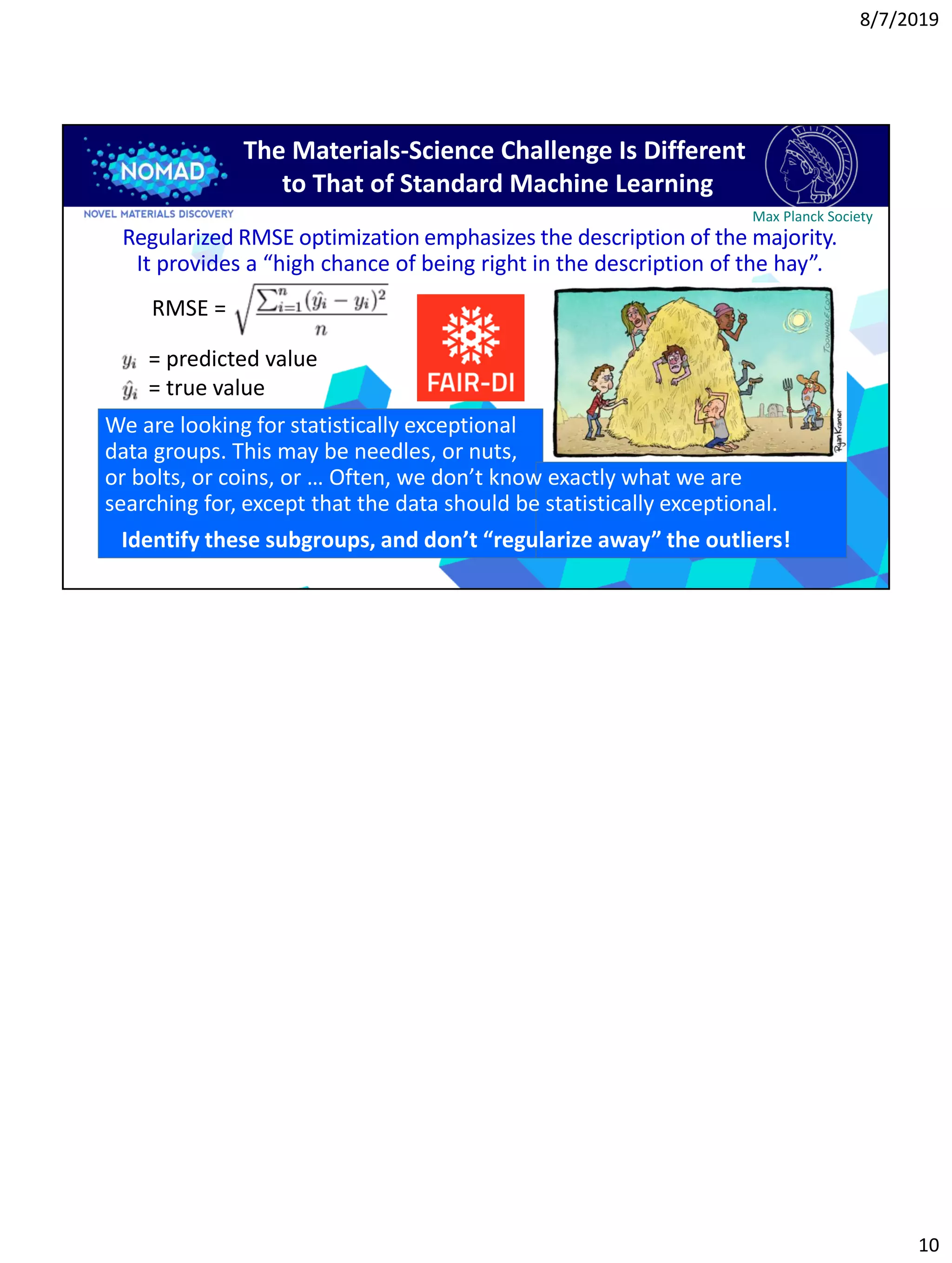 8/7/2019
10
Max Planck Society
The Materials-Science Challenge Is Different
to That of Standard Machine Learning
RMSE =
Regularized RMSE optimization emphasizes the description of the majority.
It provides a “high chance of being right in the description of the hay”.
= predicted value
= true value
We are looking for statistically exceptional
data groups. This may be needles, or nuts,
or bolts, or coins, or … Often, we don’t know exactly what we are
searching for, except that the data should be statistically exceptional.
Identify these subgroups, and don’t “regularize away” the outliers!
 