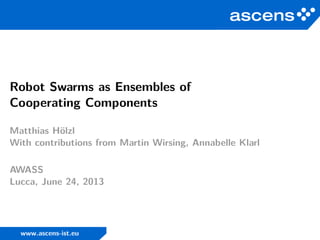 Robot Swarms as Ensembles of
Cooperating Components
Matthias Hölzl
With contributions from Martin Wirsing, Annabelle Klarl
AWASS
Lucca, June 24, 2013
www.ascens-ist.eu
 
