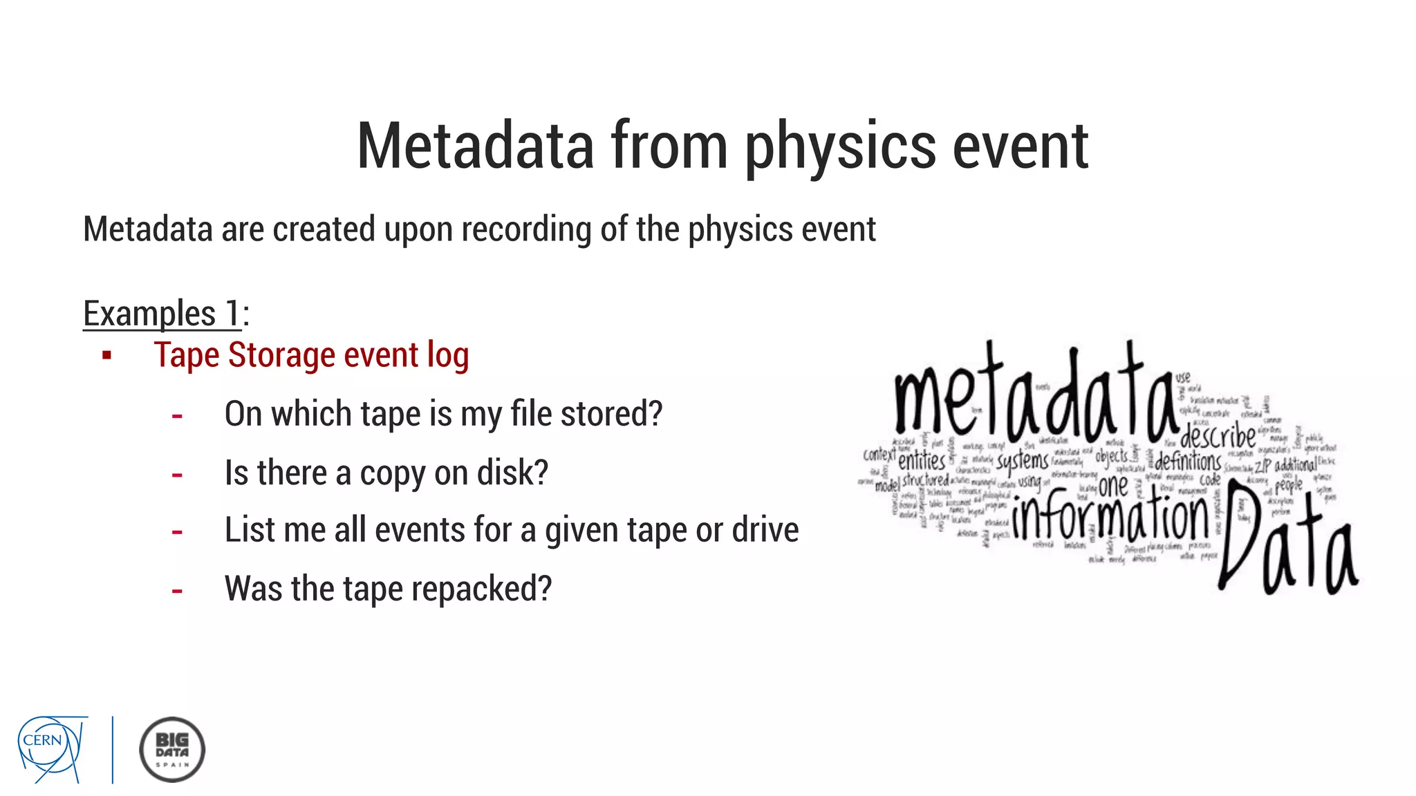 Metadata from physics event
Metadata are created upon recording of the physics event
Examples 1:
▪  Tape Storage event log
-  On which tape is my ﬁle stored?
-  Is there a copy on disk?
-  List me all events for a given tape or drive
-  Was the tape repacked?
 