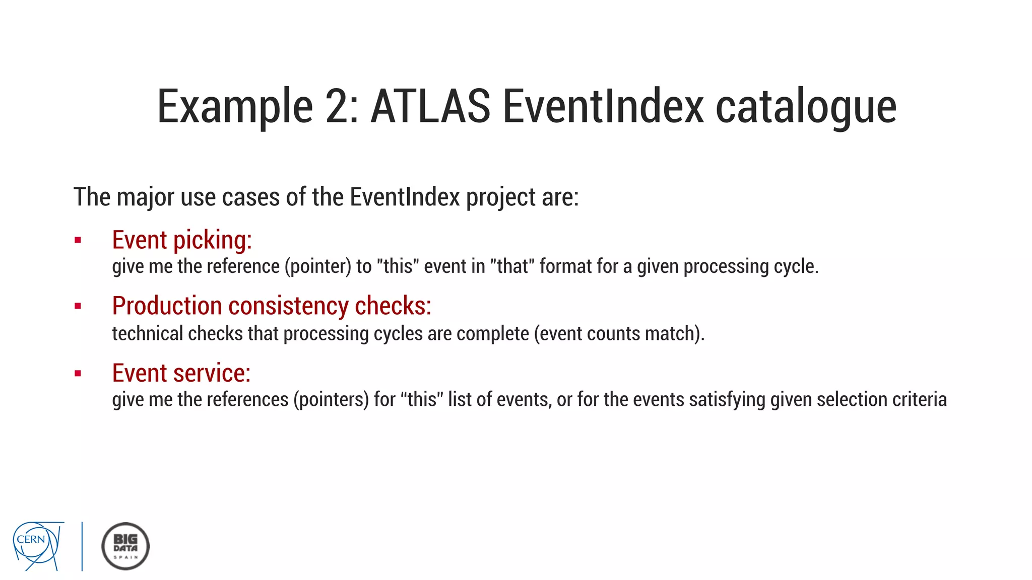 Example 2: ATLAS EventIndex catalogue
The major use cases of the EventIndex project are:
▪  Event picking:
give me the reference (pointer) to "this" event in "that" format for a given processing cycle.
▪  Production consistency checks:
technical checks that processing cycles are complete (event counts match).
▪  Event service:
give me the references (pointers) for “this” list of events, or for the events satisfying given selection criteria
 