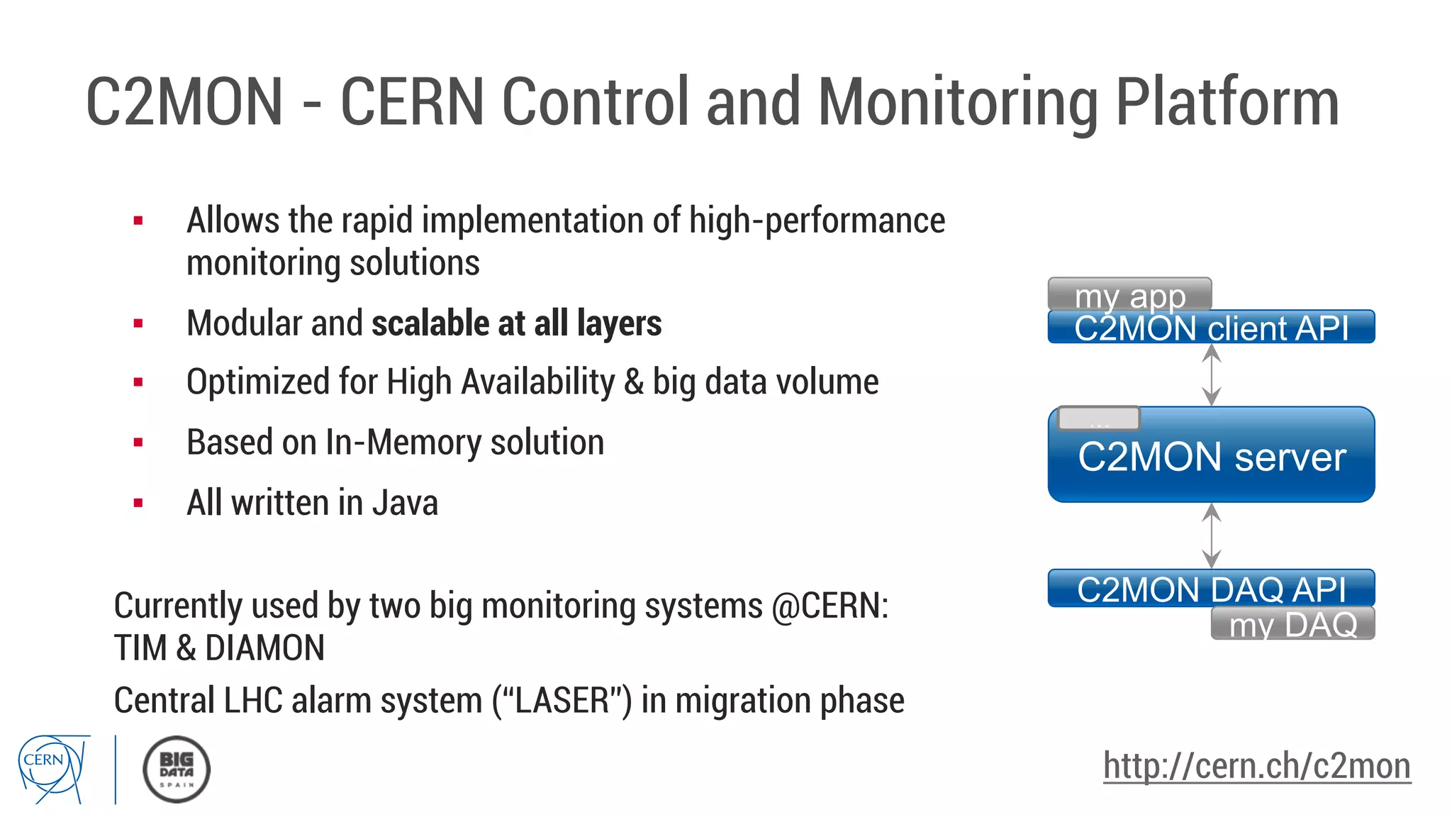 C2MON - CERN Control and Monitoring Platform
C2MON server
C2MON client API
my app
C2MON DAQ API
my DAQ
…
▪  Allows the rapid implementation of high-performance
monitoring solutions
▪  Modular and scalable at all layers
▪  Optimized for High Availability & big data volume
▪  Based on In-Memory solution
▪  All written in Java
Currently used by two big monitoring systems @CERN:
TIM & DIAMON
Central LHC alarm system (“LASER”) in migration phase
http://cern.ch/c2mon
 