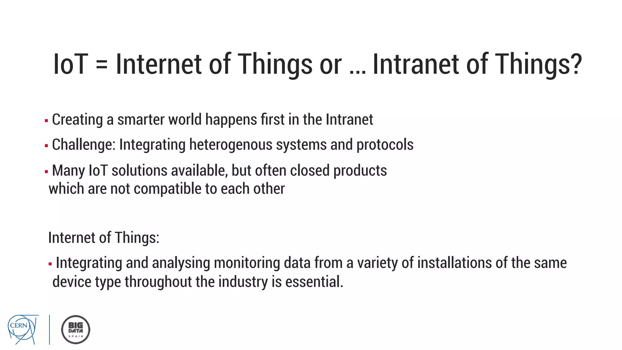 IoT = Internet of Things or … Intranet of Things?
▪ Creating a smarter world happens ﬁrst in the Intranet
▪ Challenge: Integrating heterogenous systems and protocols
▪ Many IoT solutions available, but often closed products
which are not compatible to each other
Internet of Things:
▪ Integrating and analysing monitoring data from a variety of installations of the same
device type throughout the industry is essential.
 