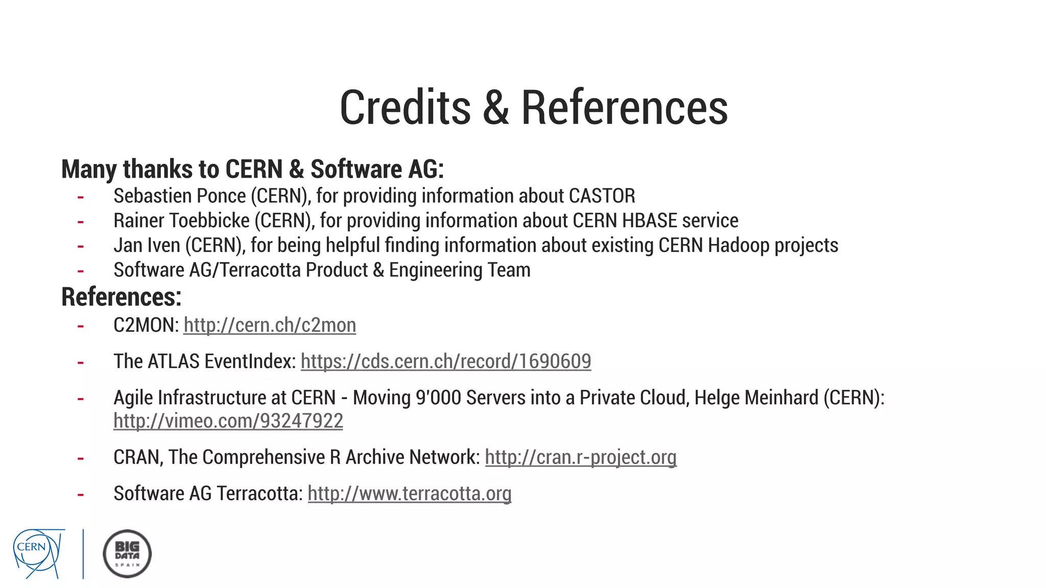 Credits & References
Many thanks to CERN & Software AG:
-  Sebastien Ponce (CERN), for providing information about CASTOR
-  Rainer Toebbicke (CERN), for providing information about CERN HBASE service
-  Jan Iven (CERN), for being helpful ﬁnding information about existing CERN Hadoop projects
-  Software AG/Terracotta Product & Engineering Team
References:
-  C2MON: http://cern.ch/c2mon
-  The ATLAS EventIndex: https://cds.cern.ch/record/1690609
-  Agile Infrastructure at CERN - Moving 9'000 Servers into a Private Cloud, Helge Meinhard (CERN):
http://vimeo.com/93247922
-  CRAN, The Comprehensive R Archive Network: http://cran.r-project.org
-  Software AG Terracotta: http://www.terracotta.org
 