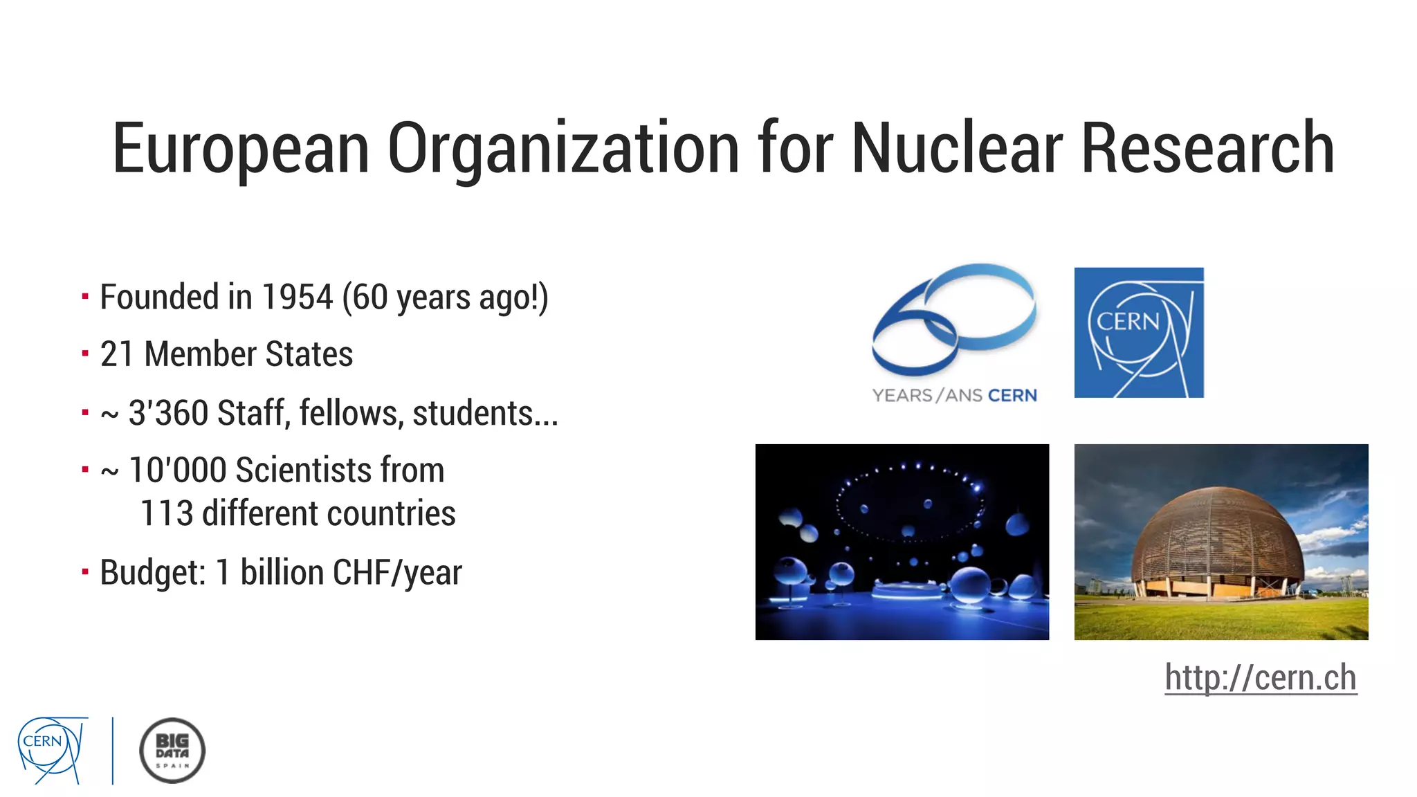 European Organization for Nuclear Research
▪ Founded in 1954 (60 years ago!)
▪ 21 Member States
▪ ~ 3’360 Staff, fellows, students...
▪ ~ 10’000 Scientists from
113 different countries
▪ Budget: 1 billion CHF/year
http://cern.ch
 