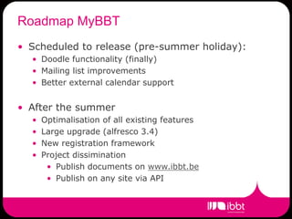 Roadmap MyBBT
• Scheduled to release (pre-summer holiday):
  • Doodle functionality (finally)
  • Mailing list improvements
  • Better external calendar support


• After the summer
  •   Optimalisation of all existing features
  •   Large upgrade (alfresco 3.4)
  •   New registration framework
  •   Project dissimination
       • Publish documents on www.ibbt.be
       • Publish on any site via API
 