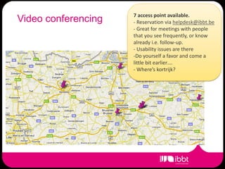 7 access point available.
Video conferencing   - Reservation via helpdesk@ibbt.be
                     - Great for meetings with people
                     that you see frequently, or know
                     already i.e. follow-up.
                     - Usability issues are there
                     -Do yourself a favor and come a
                     little bit earlier….
                     - Where’s kortrijk?
 