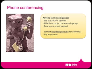 Phone conferencing

                 Anyone can be an organiser
                 - We use arkadin services
                 - Billable to project or research group
                 - Easy to use, good support

                 - contact helpdesk@ibbt.be for accounts.
                 - Pay as you use
 