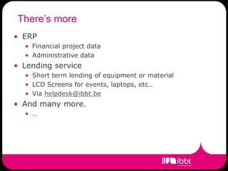 There’s more
• ERP
  • Financial project data
  • Administrative data
• Lending service
  • Short term lending of equipment or material
  • LCD Screens for events, laptops, etc..
  • Via helpdesk@ibbt.be
• And many more.
  • …
 
