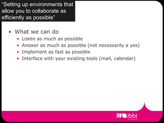 “Setting up environments that
allow you to collaborate as
efficiently as possible”

  • What we can do
      •   Listen as much as possible
      •   Answer as much as possible (not necessarily a yes)
      •   Implement as fast as possible
      •   Interface with your existing tools (mail, calendar)
 